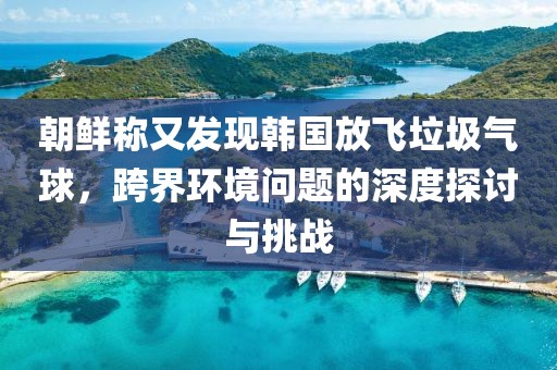 朝鮮稱又發(fā)現(xiàn)韓國(guó)放飛垃圾氣球，跨界環(huán)境問(wèn)題的深度探討與挑戰(zhàn)