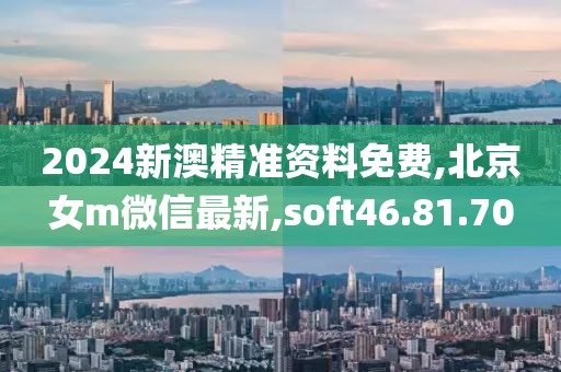 2024新澳精準資料免費,北京女m微信最新,soft46.81.70