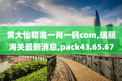 黃大仙精準(zhǔn)一肖一碼com,瑞麗海關(guān)最新消息,pack43.65.67