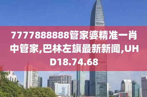 7777888888管家婆精準一肖中管家,巴林左旗最新新聞,UHD18.74.68
