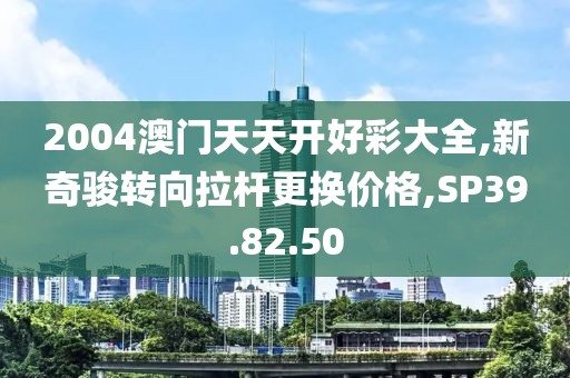2004澳門天天開好彩大全,新奇駿轉(zhuǎn)向拉桿更換價格,SP39.82.50