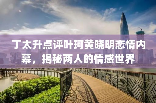 丁太升點(diǎn)評(píng)葉珂黃曉明戀情內(nèi)幕，揭秘兩人的情感世界