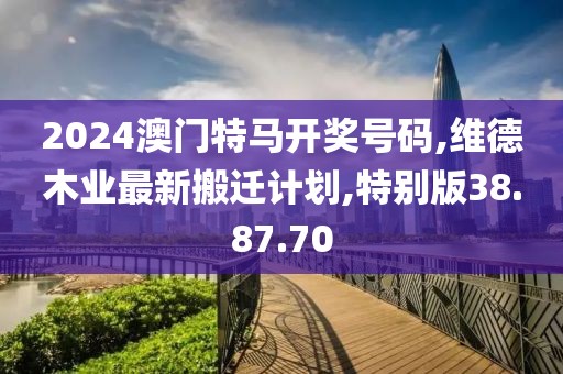 2024澳門(mén)特馬開(kāi)獎(jiǎng)號(hào)碼,維德木業(yè)最新搬遷計(jì)劃,特別版38.87.70