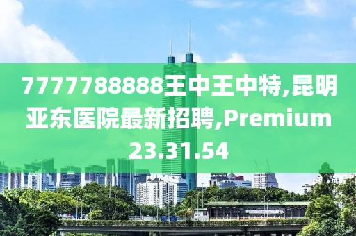 7777788888王中王中特,昆明亞東醫(yī)院最新招聘,Premium23.31.54