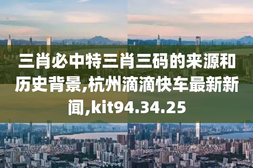 三肖必中特三肖三碼的來源和歷史背景,杭州滴滴快車最新新聞,kit94.34.25