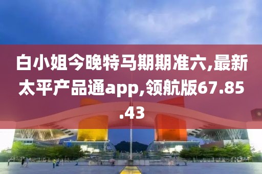 白小姐今晚特馬期期準六,最新太平產(chǎn)品通app,領(lǐng)航版67.85.43