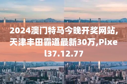2024澳門(mén)特馬今晚開(kāi)獎(jiǎng)網(wǎng)站,天津豐田霸道最新30萬(wàn),Pixel37.12.77