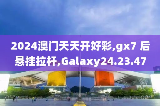 2024澳門天天開好彩,gx7 后懸掛拉桿,Galaxy24.23.47