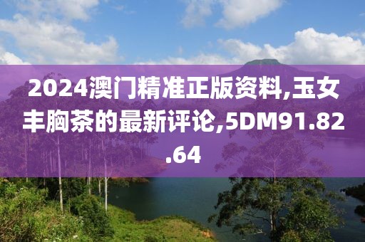 2024澳門精準正版資料,玉女豐胸茶的最新評論,5DM91.82.64