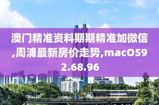 澳門精準資料期期精準加微信,周浦最新房價走勢,macOS92.68.96