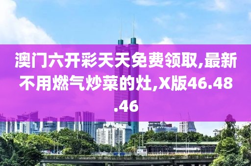 澳門六開彩天天免費領取,最新不用燃氣炒菜的灶,X版46.48.46