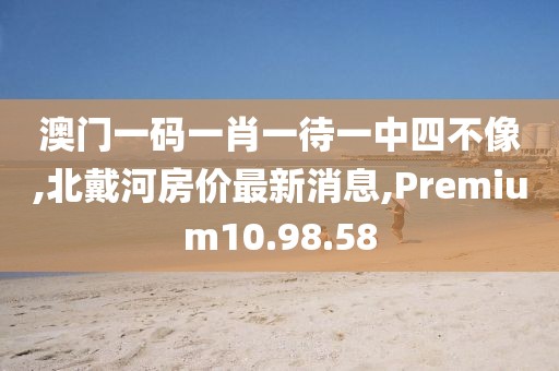 澳門一碼一肖一待一中四不像,北戴河房?jī)r(jià)最新消息,Premium10.98.58