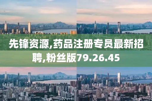 先鋒資源,藥品注冊(cè)專員最新招聘,粉絲版79.26.45