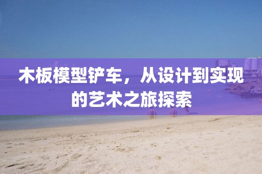 木板模型鏟車，從設(shè)計到實現(xiàn)的藝術(shù)之旅探索