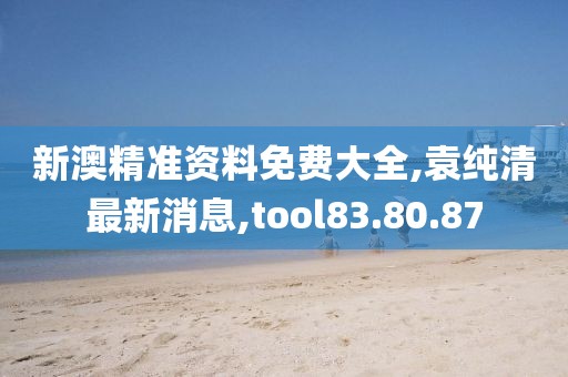 新澳精準資料免費大全,袁純清最新消息,tool83.80.87