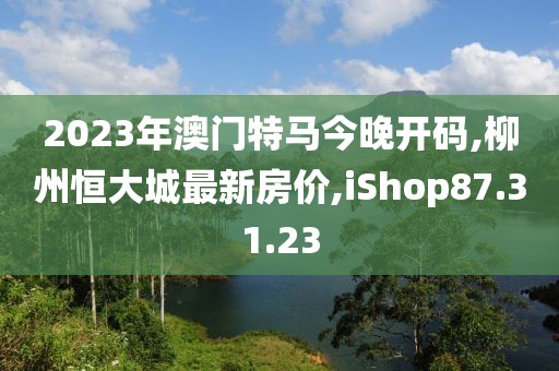 2023年澳門特馬今晚開碼,柳州恒大城最新房價,iShop87.31.23