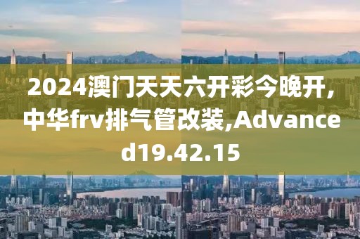 2024澳門天天六開彩今晚開,中華frv排氣管改裝,Advanced19.42.15