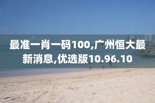 最準(zhǔn)一肖一碼100,廣州恒大最新消息,優(yōu)選版10.96.10