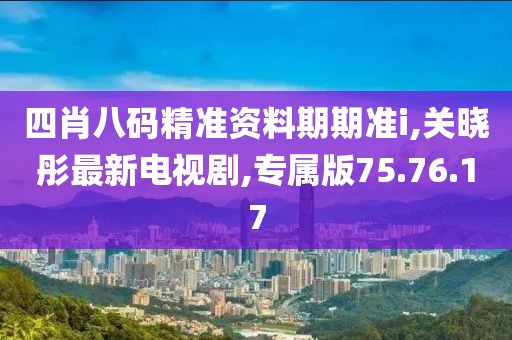 四肖八碼精準(zhǔn)資料期期準(zhǔn)i,關(guān)曉彤最新電視劇,專屬版75.76.17