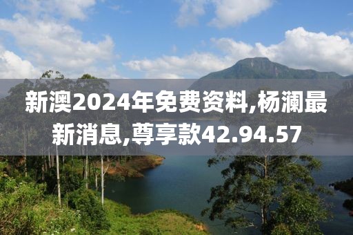 新澳2024年免費(fèi)資料,楊瀾最新消息,尊享款42.94.57