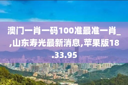 澳門一肖一碼100準最準一肖_,山東壽光最新消息,蘋果版18.33.95