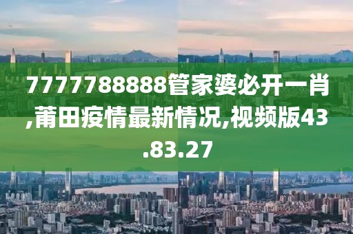 7777788888管家婆必開一肖,莆田疫情最新情況,視頻版43.83.27
