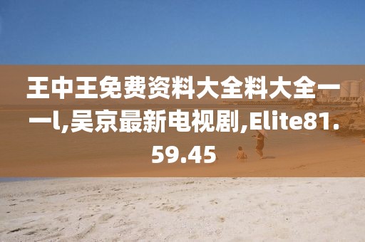 王中王免費資料大全料大全一一l,吳京最新電視劇,Elite81.59.45