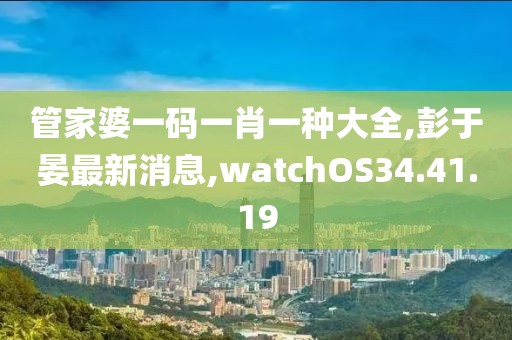 管家婆一碼一肖一種大全,彭于晏最新消息,watchOS34.41.19