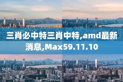 三肖必中特三肖中特,amd最新消息,Max59.11.10