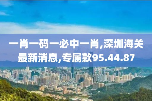 一肖一碼一必中一肖,深圳海關(guān)最新消息,專屬款95.44.87