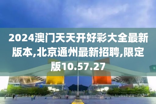 2024澳門天天開好彩大全最新版本,北京通州最新招聘,限定版10.57.27