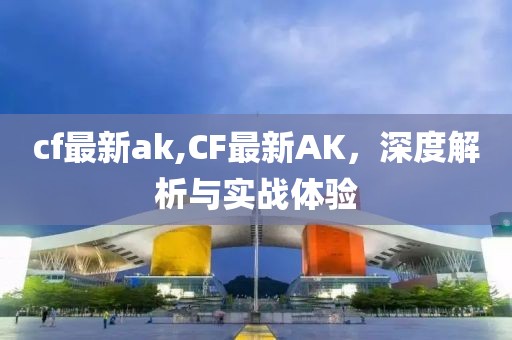 cf最新ak,CF最新AK，深度解析與實戰(zhàn)體驗