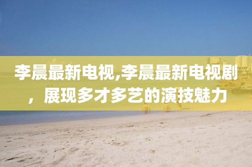 李晨最新電視,李晨最新電視劇，展現(xiàn)多才多藝的演技魅力