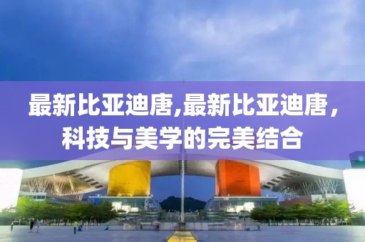 最新比亞迪唐,最新比亞迪唐，科技與美學的完美結合