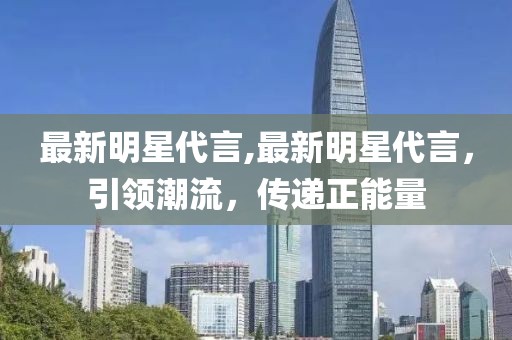 最新明星代言,最新明星代言，引領(lǐng)潮流，傳遞正能量