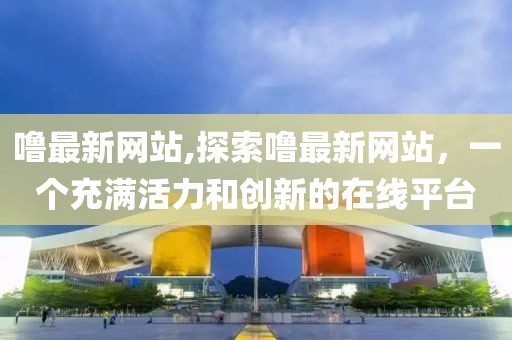 嚕最新網(wǎng)站,探索嚕最新網(wǎng)站，一個(gè)充滿活力和創(chuàng)新的在線平臺(tái)