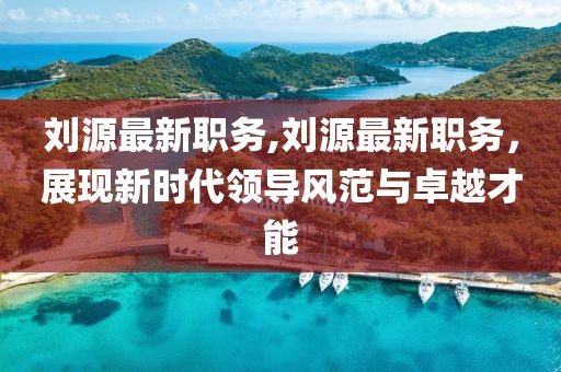 劉源最新職務(wù),劉源最新職務(wù)，展現(xiàn)新時代領(lǐng)導(dǎo)風(fēng)范與卓越才能