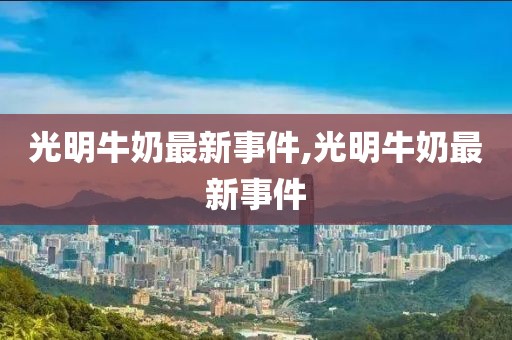 光明牛奶最新事件,光明牛奶最新事件