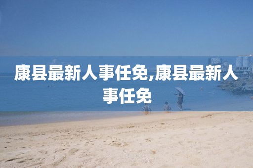 康縣最新人事任免,康縣最新人事任免