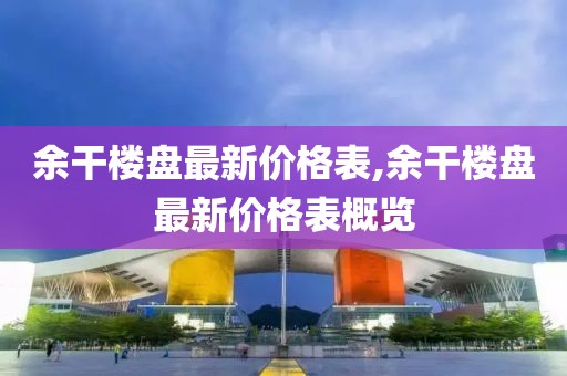 余干樓盤最新價格表,余干樓盤最新價格表概覽