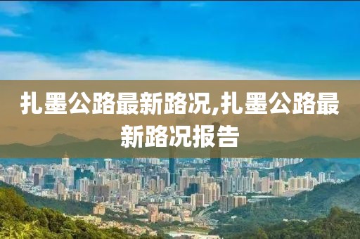 扎墨公路最新路況,扎墨公路最新路況報告
