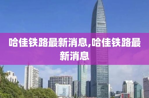 哈佳鐵路最新消息,哈佳鐵路最新消息