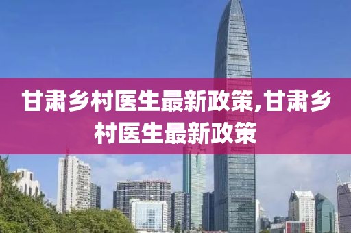 甘肅鄉(xiāng)村醫(yī)生最新政策,甘肅鄉(xiāng)村醫(yī)生最新政策