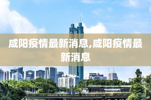 咸陽疫情最新消息,咸陽疫情最新消息