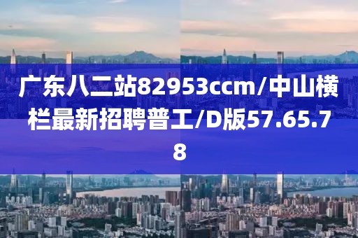 廣東八二站82953ccm/中山橫欄最新招聘普工/D版57.65.78