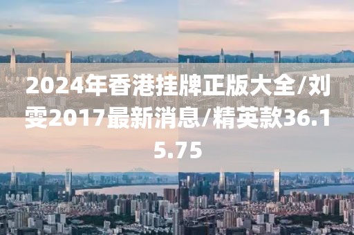 2024年香港掛牌正版大全/劉雯2017最新消息/精英款36.15.75