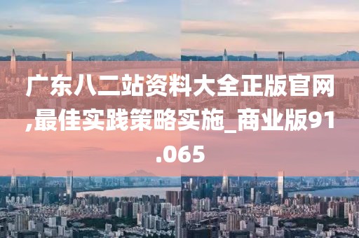 廣東八二站資料大全正版官網(wǎng),最佳實(shí)踐策略實(shí)施_商業(yè)版91.065
