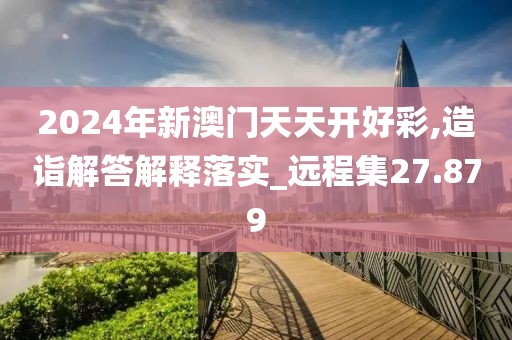 2024年新澳門天天開好彩,造詣解答解釋落實_遠程集27.879