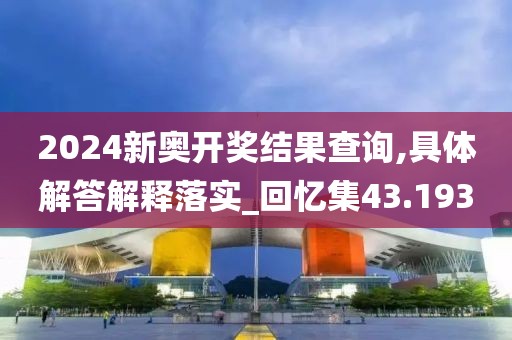 2024新奧開獎結(jié)果查詢,具體解答解釋落實_回憶集43.193