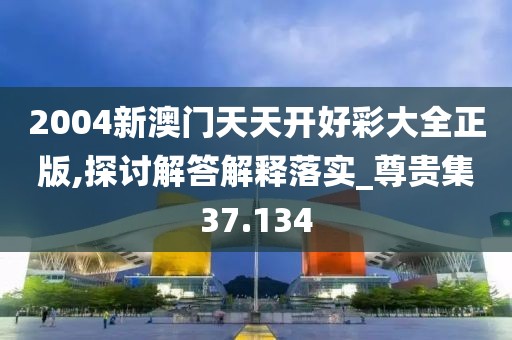 2004新澳門天天開好彩大全正版,探討解答解釋落實(shí)_尊貴集37.134